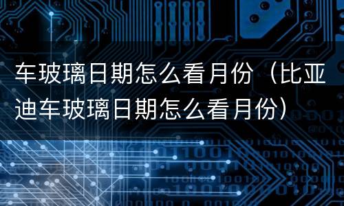 车玻璃日期怎么看月份（比亚迪车玻璃日期怎么看月份）