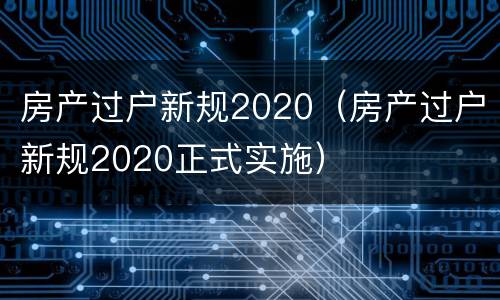 房产过户新规2020（房产过户新规2020正式实施）