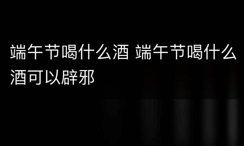 端午节喝什么酒 端午节喝什么酒可以辟邪
