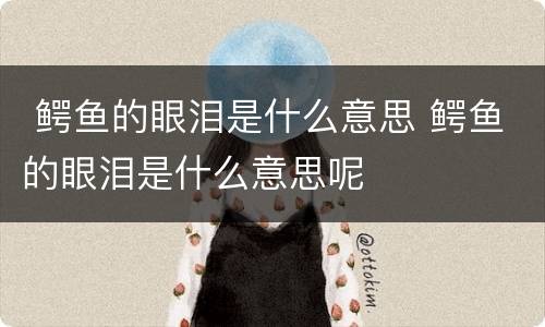  鳄鱼的眼泪是什么意思 鳄鱼的眼泪是什么意思呢