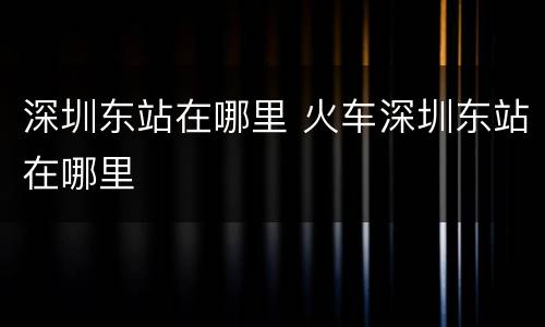 深圳东站在哪里 火车深圳东站在哪里