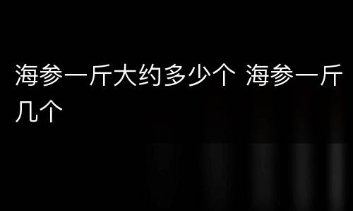 海参一斤大约多少个 海参一斤几个