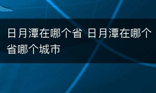 日月潭在哪个省 日月潭在哪个省哪个城市