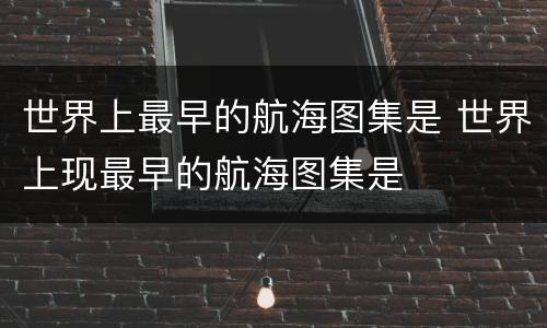 世界上最早的航海图集是 世界上现最早的航海图集是