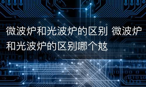 微波炉和光波炉的区别 微波炉和光波炉的区别哪个奿