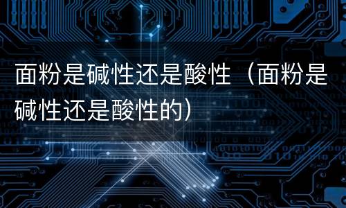 面粉是碱性还是酸性（面粉是碱性还是酸性的）