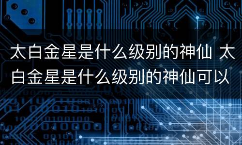 太白金星是什么级别的神仙 太白金星是什么级别的神仙可以代表什么生肖