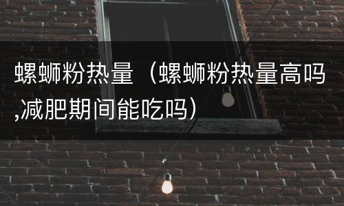 螺蛳粉热量（螺蛳粉热量高吗,减肥期间能吃吗）