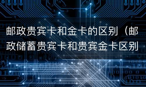 邮政贵宾卡和金卡的区别（邮政储蓄贵宾卡和贵宾金卡区别）