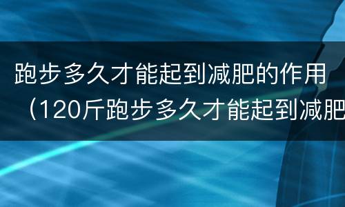 跑步多久才能起到减肥的作用（120斤跑步多久才能起到减肥的作用）