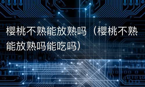 樱桃不熟能放熟吗（樱桃不熟能放熟吗能吃吗）