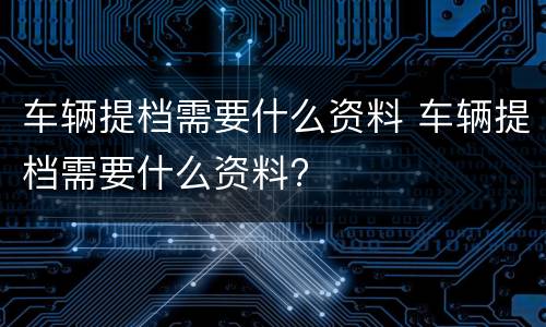 车辆提档需要什么资料 车辆提档需要什么资料?