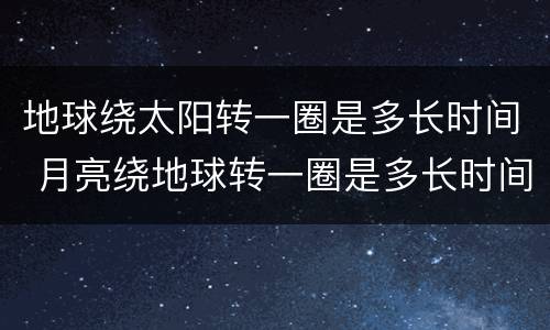 地球绕太阳转一圈是多长时间 月亮绕地球转一圈是多长时间