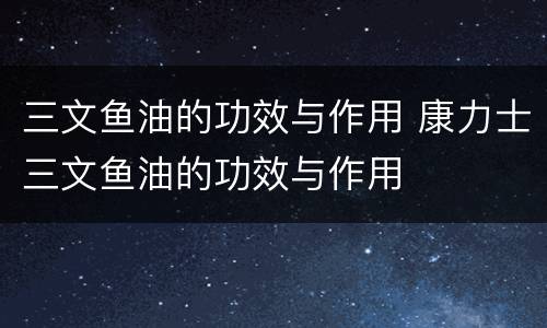 三文鱼油的功效与作用 康力士三文鱼油的功效与作用