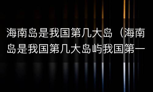 海南岛是我国第几大岛（海南岛是我国第几大岛屿我国第一大岛屿是什么）
