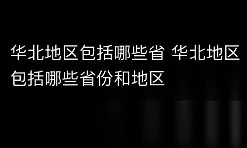 华北地区包括哪些省 华北地区包括哪些省份和地区