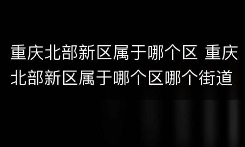 重庆北部新区属于哪个区 重庆北部新区属于哪个区哪个街道