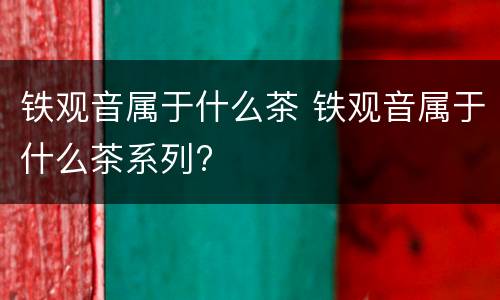 铁观音属于什么茶 铁观音属于什么茶系列?