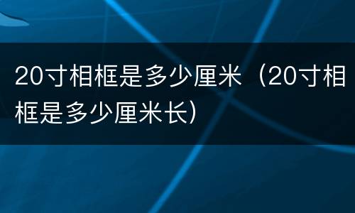 20寸相框是多少厘米（20寸相框是多少厘米长）