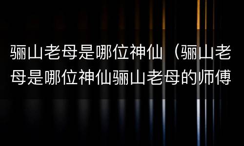 骊山老母是哪位神仙（骊山老母是哪位神仙骊山老母的师傅是谁）