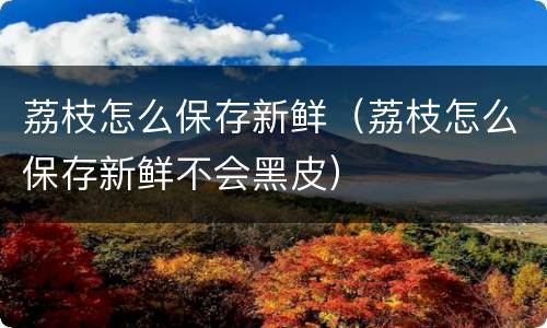 荔枝怎么保存新鲜（荔枝怎么保存新鲜不会黑皮）