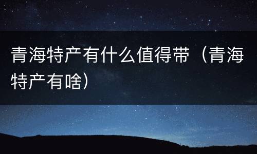 青海特产有什么值得带（青海特产有啥）