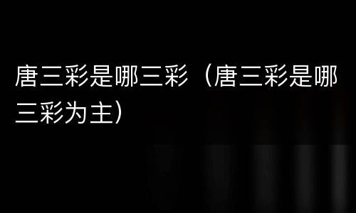 唐三彩是哪三彩（唐三彩是哪三彩为主）
