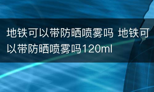 地铁可以带防晒喷雾吗 地铁可以带防晒喷雾吗120ml