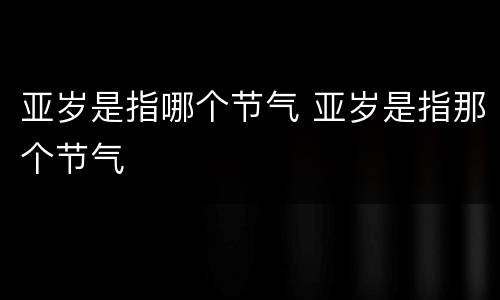 亚岁是指哪个节气 亚岁是指那个节气