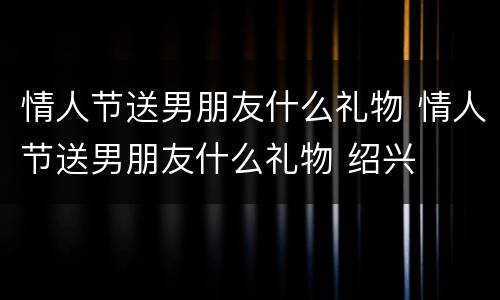 情人节送男朋友什么礼物 情人节送男朋友什么礼物 绍兴