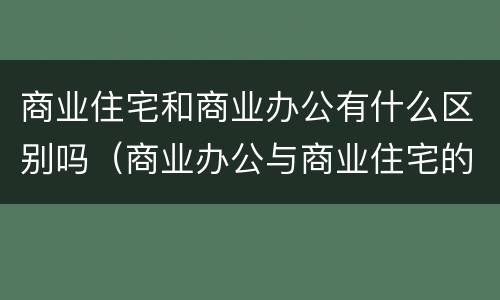 商业住宅和商业办公有什么区别吗（商业办公与商业住宅的区别）