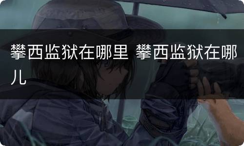 攀西监狱在哪里 攀西监狱在哪儿