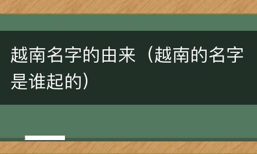 越南名字的由来（越南的名字是谁起的）