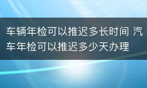 车辆年检可以推迟多长时间 汽车年检可以推迟多少天办理