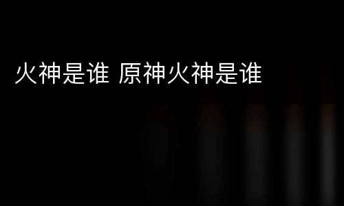 火神是谁 原神火神是谁