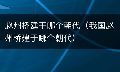 赵州桥建于哪个朝代（我国赵州桥建于哪个朝代）
