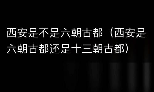 西安是不是六朝古都（西安是六朝古都还是十三朝古都）