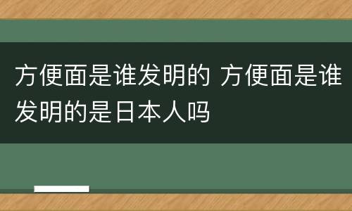 方便面是谁发明的 方便面是谁发明的是日本人吗