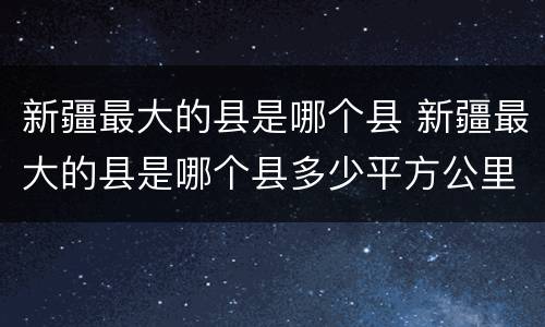 新疆最大的县是哪个县 新疆最大的县是哪个县多少平方公里