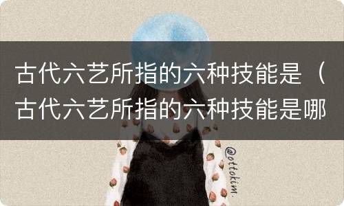 古代六艺所指的六种技能是（古代六艺所指的六种技能是哪些）