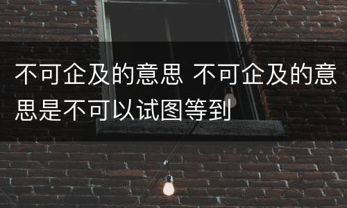 不可企及的意思 不可企及的意思是不可以试图等到
