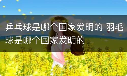 乒乓球是哪个国家发明的 羽毛球是哪个国家发明的