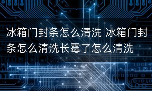 冰箱门封条怎么清洗 冰箱门封条怎么清洗长霉了怎么清洗