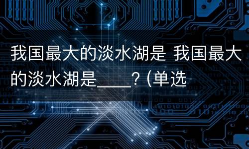 我国最大的淡水湖是 我国最大的淡水湖是____? (单选