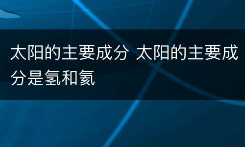 太阳的主要成分 太阳的主要成分是氢和氦