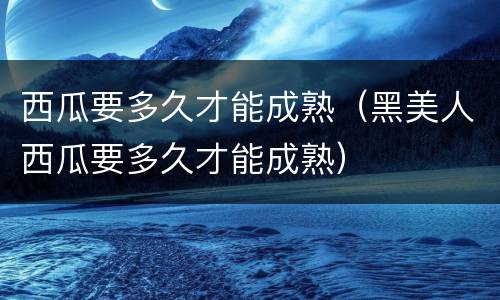 西瓜要多久才能成熟（黑美人西瓜要多久才能成熟）