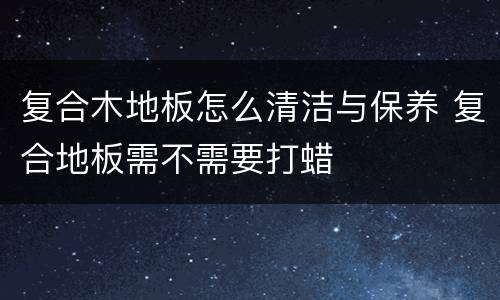 复合木地板怎么清洁与保养 复合地板需不需要打蜡