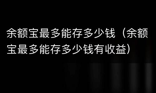 余额宝最多能存多少钱（余额宝最多能存多少钱有收益）