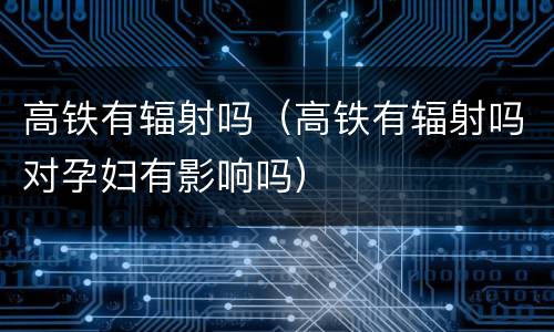 高铁有辐射吗（高铁有辐射吗对孕妇有影响吗）