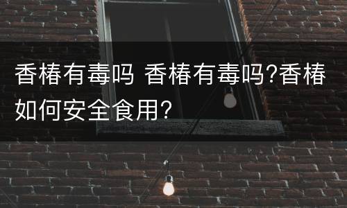 香椿有毒吗 香椿有毒吗?香椿如何安全食用?